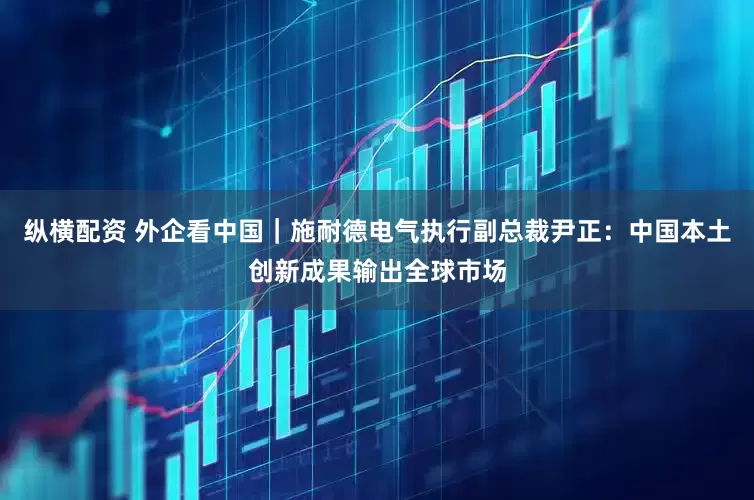 纵横配资 外企看中国｜施耐德电气执行副总裁尹正：中国本土创新成果输出全球市场