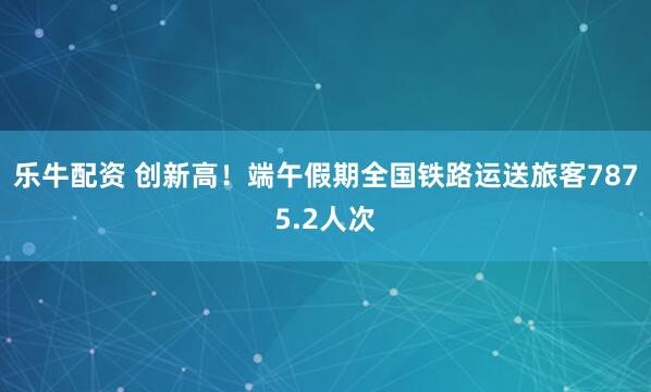 乐牛配资 创新高！端午假期全国铁路运送旅客7875.2人次