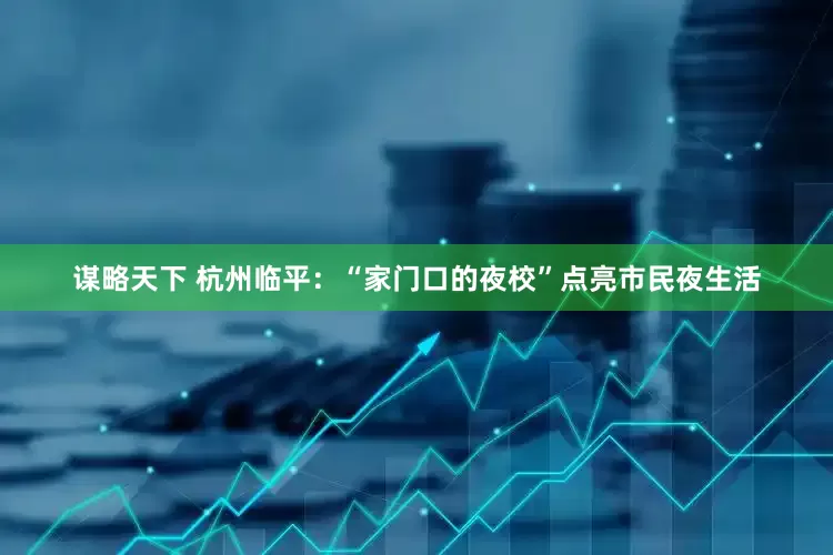 谋略天下 杭州临平：“家门口的夜校”点亮市民夜生活
