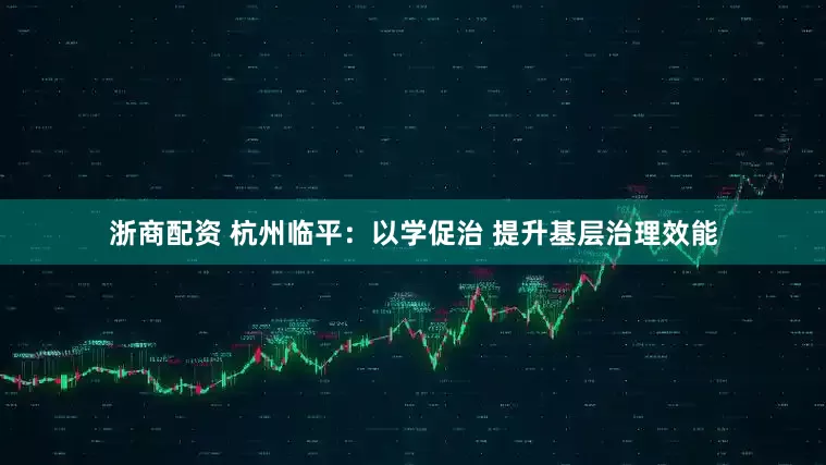 浙商配资 杭州临平：以学促治 提升基层治理效能