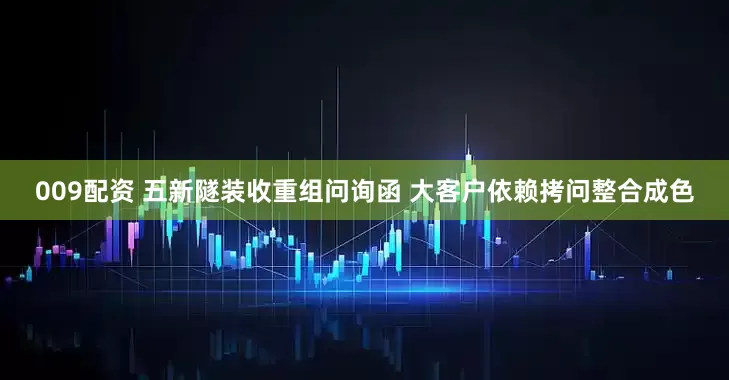 009配资 五新隧装收重组问询函 大客户依赖拷问整合成色