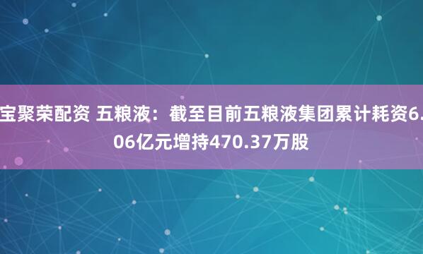 宝聚荣配资 五粮液：截至目前五粮液集团累计耗资6.06亿元增持470.37万股