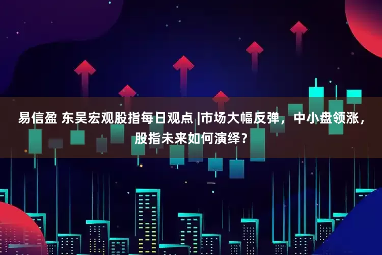 易信盈 东吴宏观股指每日观点 |市场大幅反弹，中小盘领涨，股指未来如何演绎？