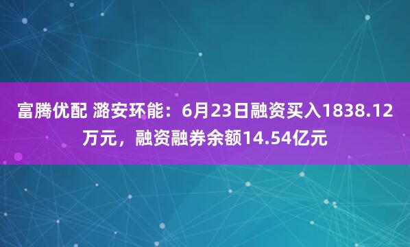 富腾优配 潞安环能：6月23日融资买入1838.12万元，融资融券余额14.54亿元