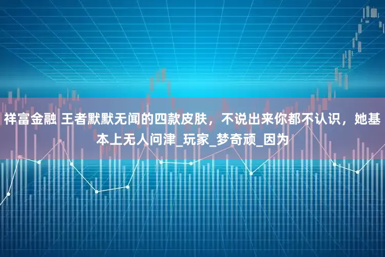 祥富金融 王者默默无闻的四款皮肤，不说出来你都不认识，她基本上无人问津_玩家_梦奇顽_因为