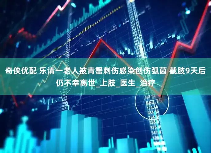 奇侠优配 乐清一老人被青蟹刺伤感染创伤弧菌 截肢9天后仍不幸离世_上肢_医生_治疗