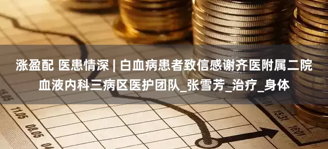 涨盈配 医患情深 | 白血病患者致信感谢齐医附属二院血液内科三病区医护团队_张雪芳_治疗_身体