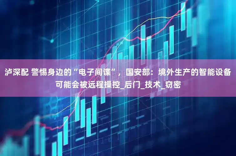 泸深配 警惕身边的“电子间谍”，国安部：境外生产的智能设备可能会被远程操控_后门_技术_窃密