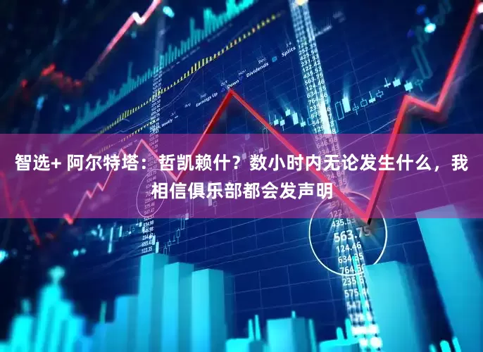 智选+ 阿尔特塔：哲凯赖什？数小时内无论发生什么，我相信俱乐部都会发声明