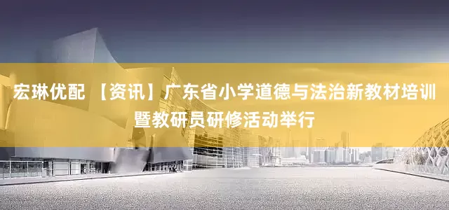 宏琳优配 【资讯】广东省小学道德与法治新教材培训暨教研员研修活动举行