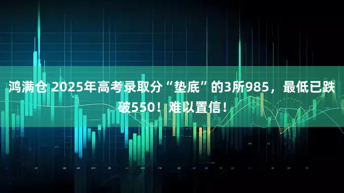 鸿满仓 2025年高考录取分“垫底”的3所985，最低已跌破550！难以置信！