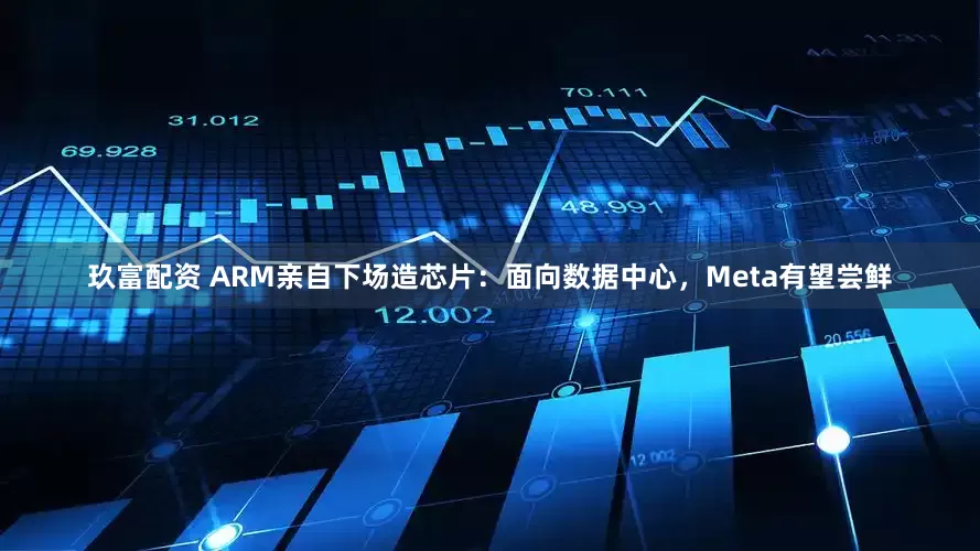 玖富配资 ARM亲自下场造芯片：面向数据中心，Meta有望尝鲜
