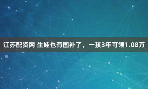 江苏配资网 生娃也有国补了，一孩3年可领1.08万