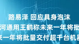 路易泽 回应具身泡沫观点，银河通用王鹤称未来一年将批量交付超千台机器人