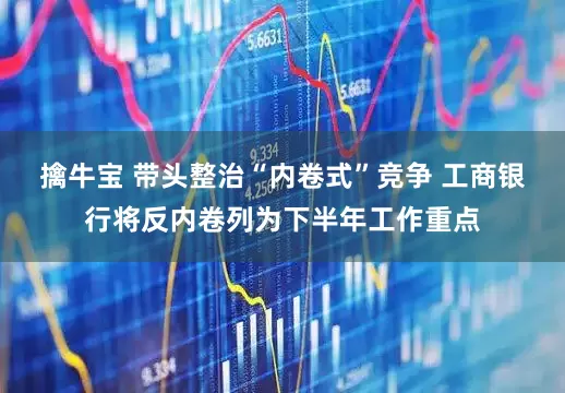 擒牛宝 带头整治“内卷式”竞争 工商银行将反内卷列为下半年工作重点
