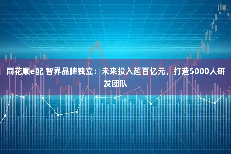 同花顺e配 智界品牌独立：未来投入超百亿元，打造5000人研发团队