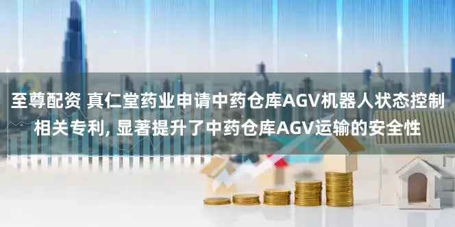 至尊配资 真仁堂药业申请中药仓库AGV机器人状态控制相关专利, 显著提升了中药仓库AGV运输的安全性