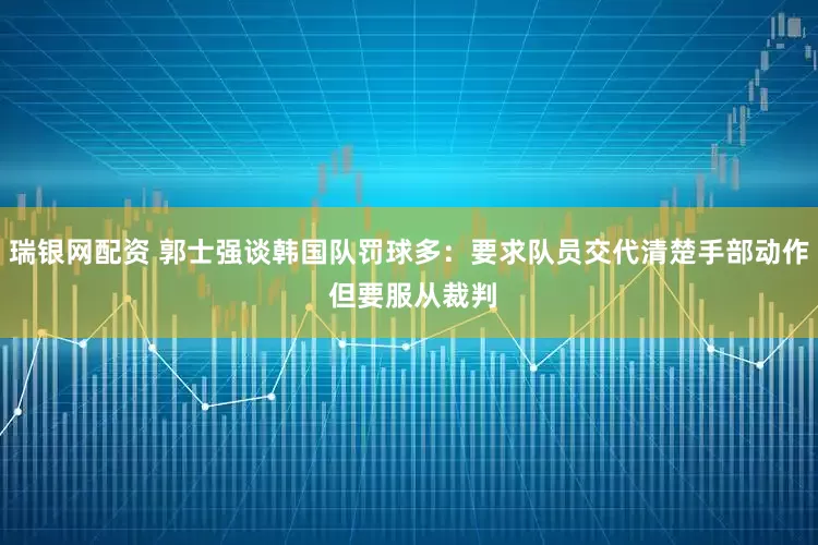 瑞银网配资 郭士强谈韩国队罚球多：要求队员交代清楚手部动作 但要服从裁判