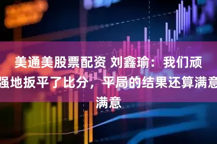 美通美股票配资 刘鑫瑜：我们顽强地扳平了比分，平局的结果还算满意