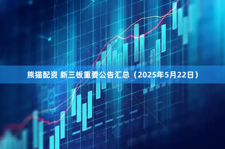熊猫配资 新三板重要公告汇总（2025年5月22日）