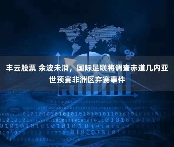 丰云股票 余波未消，国际足联将调查赤道几内亚世预赛非洲区弃赛事件