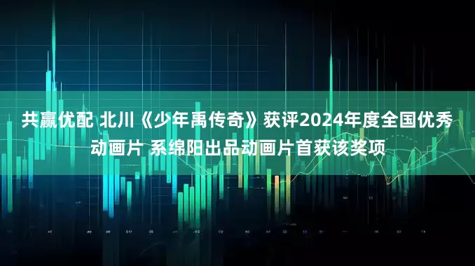 共赢优配 北川《少年禹传奇》获评2024年度全国优秀动画片 系绵阳出品动画片首获该奖项