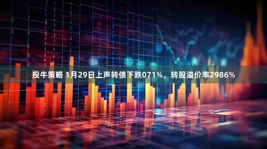 投牛策略 1月29日上声转债下跌071%,转股溢价率2986%