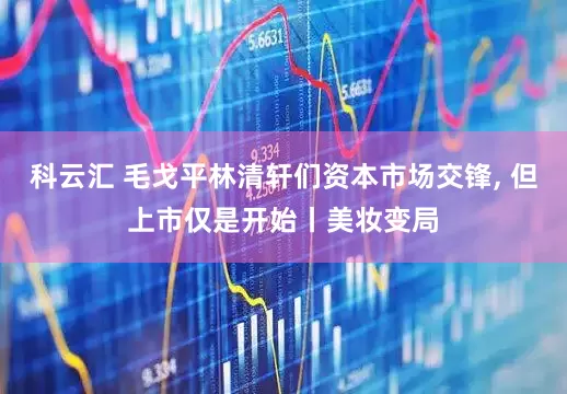 科云汇 毛戈平林清轩们资本市场交锋, 但上市仅是开始丨美妆变局