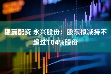 稳赢配资 永兴股份：股东拟减持不超过104%股份
