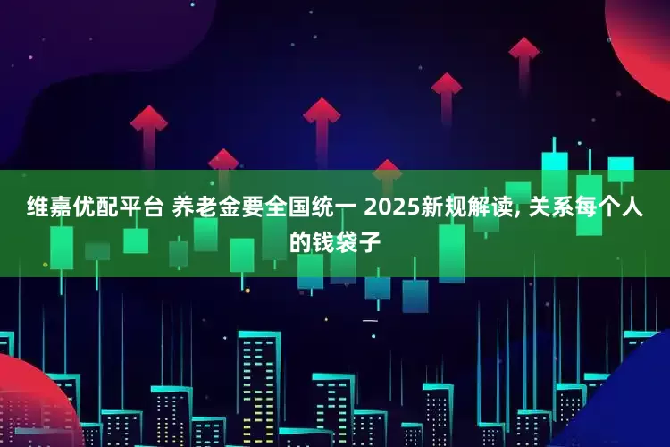 维嘉优配平台 养老金要全国统一 2025新规解读, 关系每个人的钱袋子