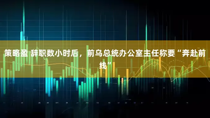 策略盈 辞职数小时后，前乌总统办公室主任称要“奔赴前线”