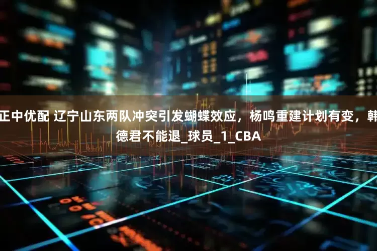 正中优配 辽宁山东两队冲突引发蝴蝶效应,杨鸣重建计划有变,韩德君不能退_球员_1_CBA