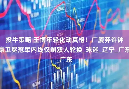 投牛策略 王博年轻化动真格！广厦弃许钟豪卫冕冠军内线仅剩双人轮换_球迷_辽宁_广东