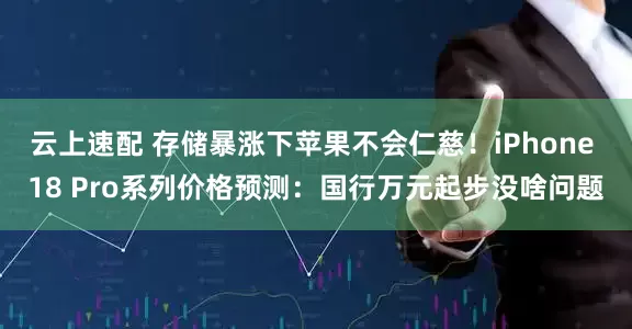 云上速配 存储暴涨下苹果不会仁慈！iPhone 18 Pro系列价格预测：国行万元起步没啥问题