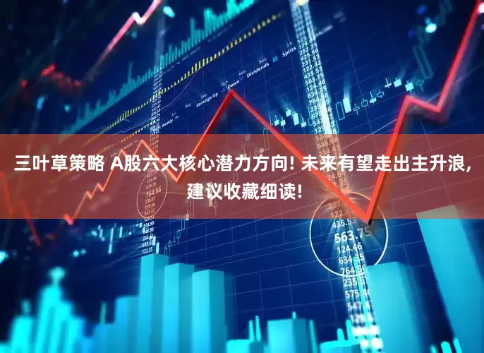 三叶草策略 A股六大核心潜力方向! 未来有望走出主升浪, 建议收藏细读!